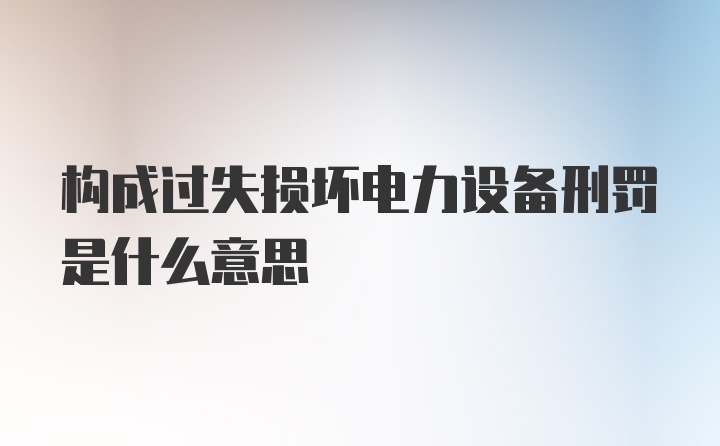 构成过失损坏电力设备刑罚是什么意思