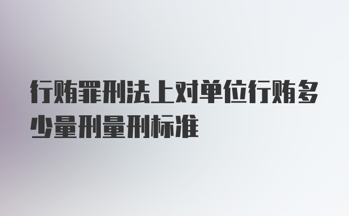 行贿罪刑法上对单位行贿多少量刑量刑标准