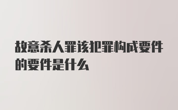 故意杀人罪该犯罪构成要件的要件是什么