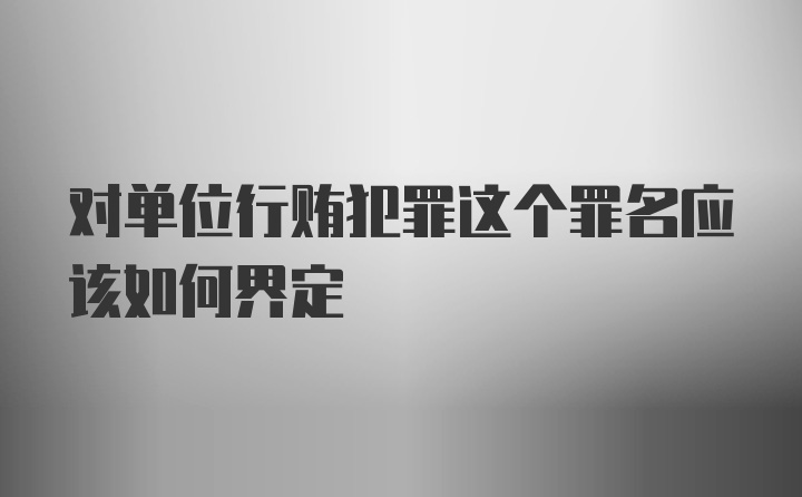 对单位行贿犯罪这个罪名应该如何界定