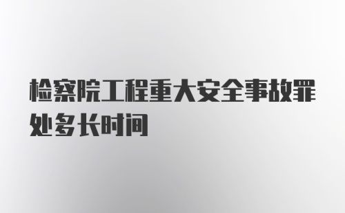 检察院工程重大安全事故罪处多长时间