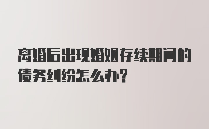 离婚后出现婚姻存续期间的债务纠纷怎么办？