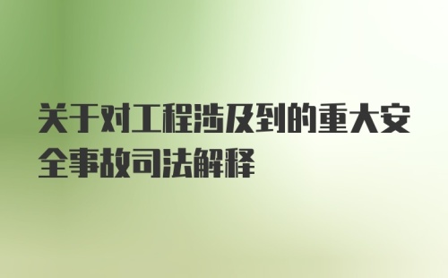 关于对工程涉及到的重大安全事故司法解释