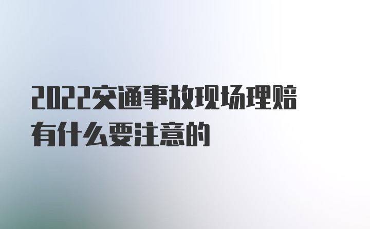 2022交通事故现场理赔有什么要注意的