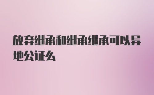 放弃继承和继承继承可以异地公证么