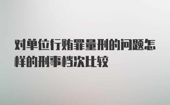 对单位行贿罪量刑的问题怎样的刑事档次比较