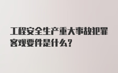 工程安全生产重大事故犯罪客观要件是什么？