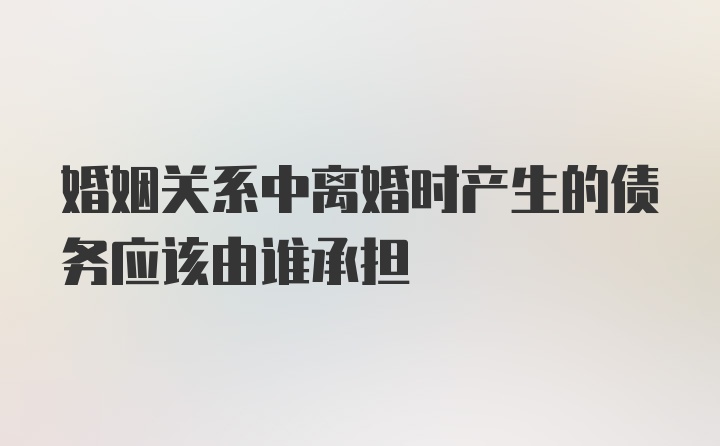 婚姻关系中离婚时产生的债务应该由谁承担