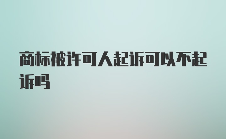 商标被许可人起诉可以不起诉吗