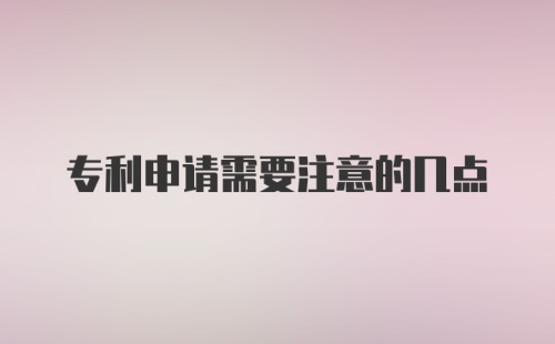 专利申请需要注意的几点