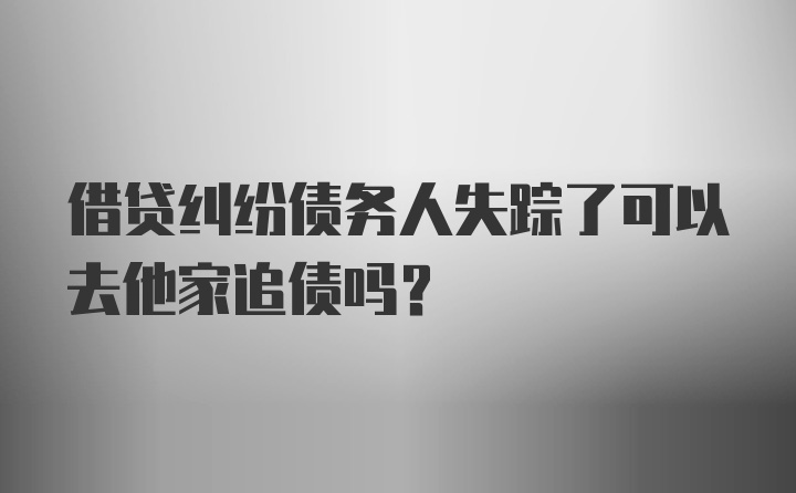 借贷纠纷债务人失踪了可以去他家追债吗？