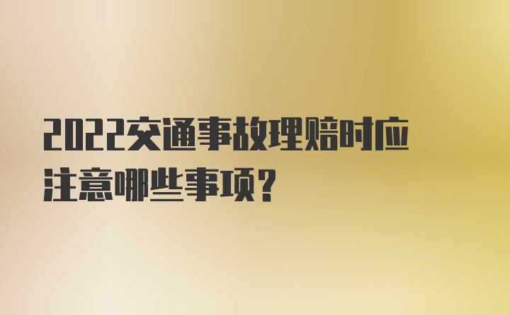 2022交通事故理赔时应注意哪些事项？