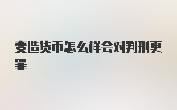 变造货币怎么样会对判刑更罪