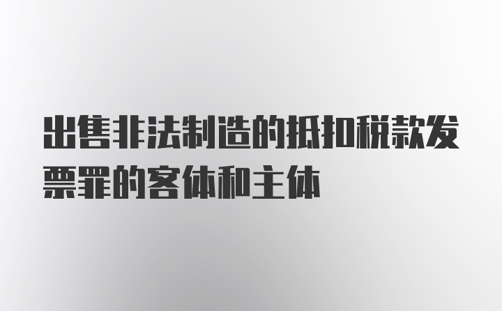 出售非法制造的抵扣税款发票罪的客体和主体