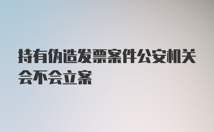 持有伪造发票案件公安机关会不会立案