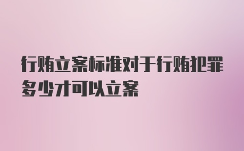 行贿立案标准对于行贿犯罪多少才可以立案