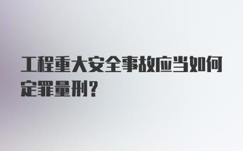 工程重大安全事故应当如何定罪量刑？