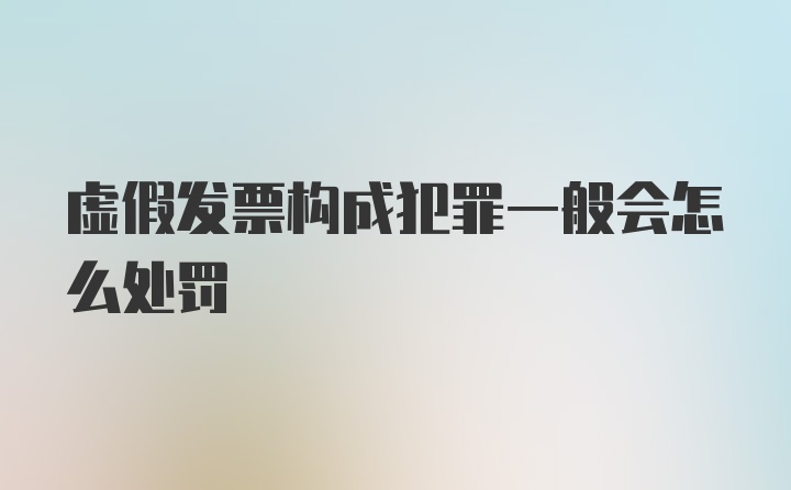 虚假发票构成犯罪一般会怎么处罚