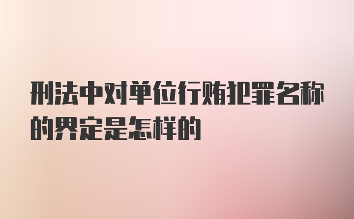 刑法中对单位行贿犯罪名称的界定是怎样的