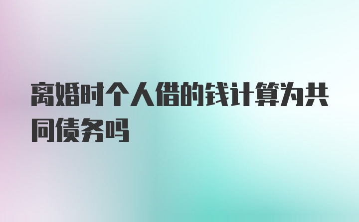 离婚时个人借的钱计算为共同债务吗