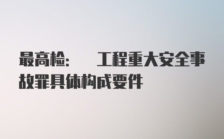 最高检: 工程重大安全事故罪具体构成要件