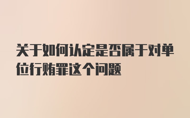 关于如何认定是否属于对单位行贿罪这个问题