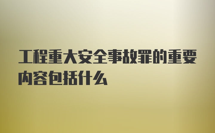 工程重大安全事故罪的重要内容包括什么