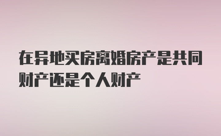 在异地买房离婚房产是共同财产还是个人财产