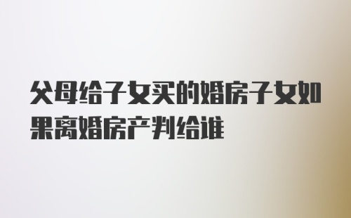 父母给子女买的婚房子女如果离婚房产判给谁