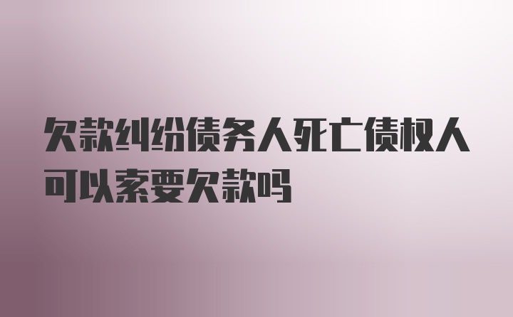 欠款纠纷债务人死亡债权人可以索要欠款吗