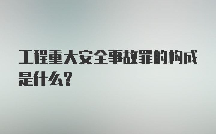 工程重大安全事故罪的构成是什么？