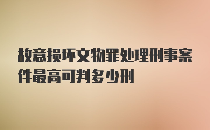 故意损坏文物罪处理刑事案件最高可判多少刑