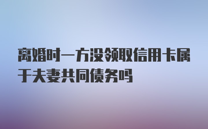 离婚时一方没领取信用卡属于夫妻共同债务吗