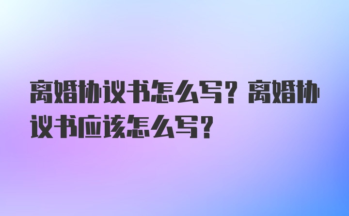 离婚协议书怎么写？离婚协议书应该怎么写？