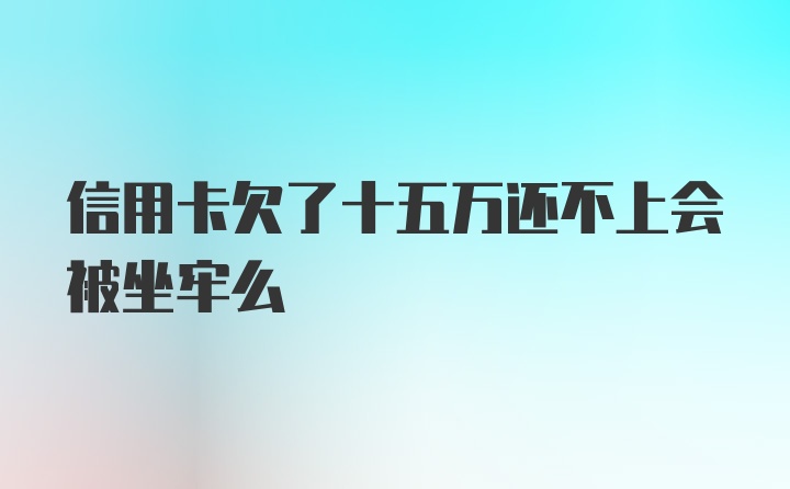 信用卡欠了十五万还不上会被坐牢么