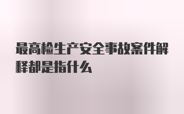 最高检生产安全事故案件解释都是指什么