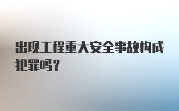 出现工程重大安全事故构成犯罪吗？