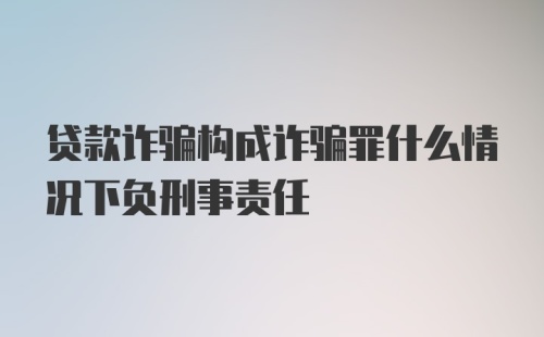 贷款诈骗构成诈骗罪什么情况下负刑事责任