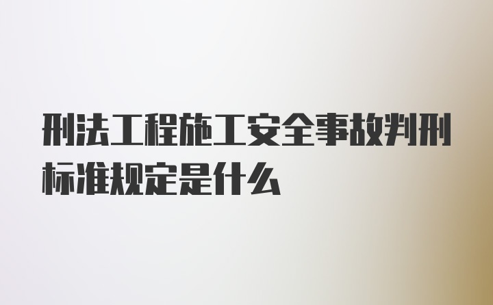 刑法工程施工安全事故判刑标准规定是什么