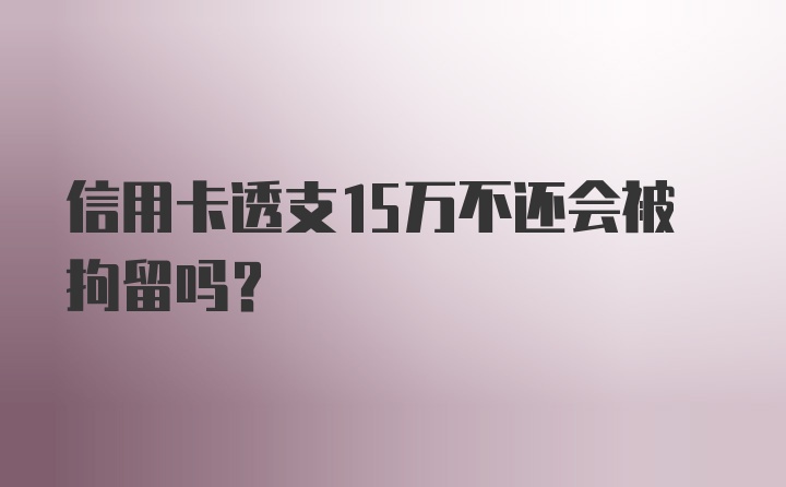 信用卡透支15万不还会被拘留吗？