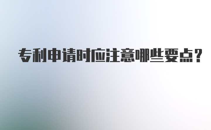 专利申请时应注意哪些要点？