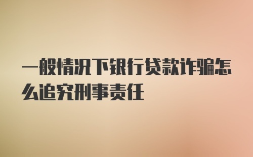 一般情况下银行贷款诈骗怎么追究刑事责任