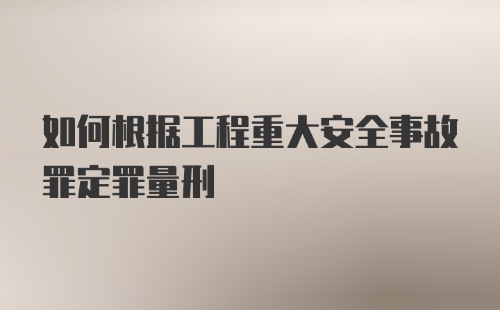 如何根据工程重大安全事故罪定罪量刑