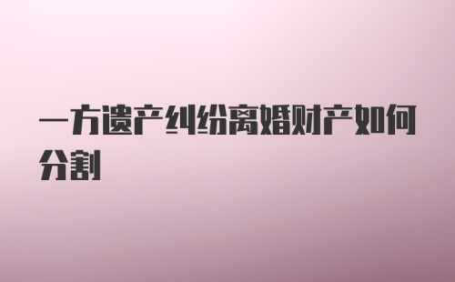 一方遗产纠纷离婚财产如何分割