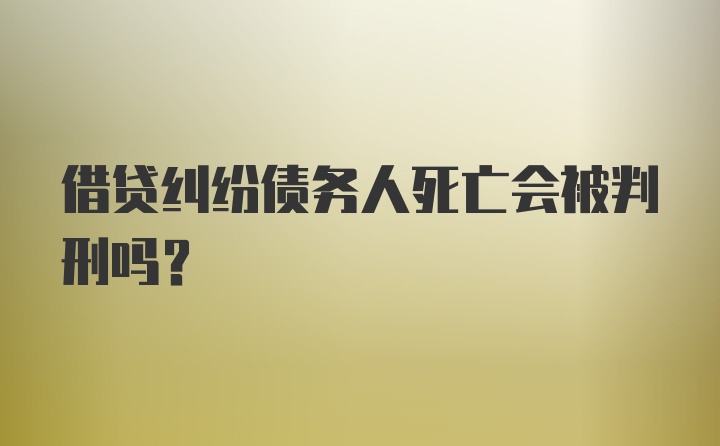 借贷纠纷债务人死亡会被判刑吗？