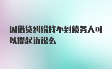 因借贷纠纷找不到债务人可以提起诉讼么