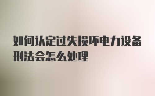 如何认定过失损坏电力设备刑法会怎么处理