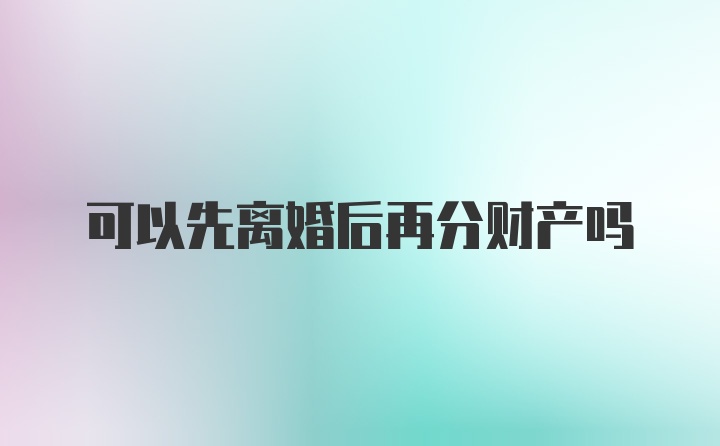 可以先离婚后再分财产吗