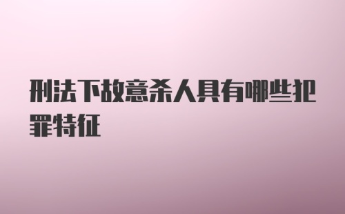 刑法下故意杀人具有哪些犯罪特征