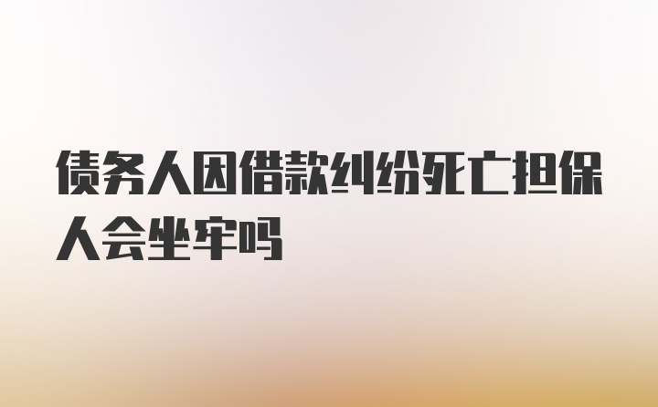 债务人因借款纠纷死亡担保人会坐牢吗